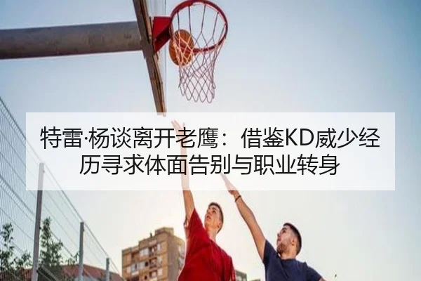 特雷·杨谈离开老鹰：借鉴KD威少经历寻求体面告别与职业转身